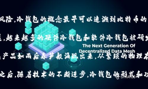 冷钱包，通常指的是一种离线的加密货币钱包，旨在存储数字资产以确保其安全性，避免在线黑客攻击的风险。冷钱包的概念最早可以追溯到比特币的初期，尤其是在2009年比特币问世后不久，逐渐有人意识到安全存储数字货币的重要性。

早期的冷钱包形式包括简单的方法，如将私钥打印出来或以其他离线方式保存。随着加密货币市场的发展，越来越多的硬件冷钱包和软件冷钱包被研发出来，提供了更为安全和便捷的解决方案。

在2013年及之后，随着比特币的流行和其他加密货币的出现，人们对冷钱包的需求开始增加，各类冷钱包产品如雨后春笋般涌现出来。从繁琐的物理存储到现代化的硬件设备，冷钱包的发展不仅促进了加密资产的安全性，也推动了整个区块链技术的成熟。

总结来说，冷钱包的基础概念在比特币诞生后不久就已经形成，而真正成熟和广泛应用则是在2013年及之后。随着技术的不断进步，冷钱包的形式和功能也在不断演变与完善。