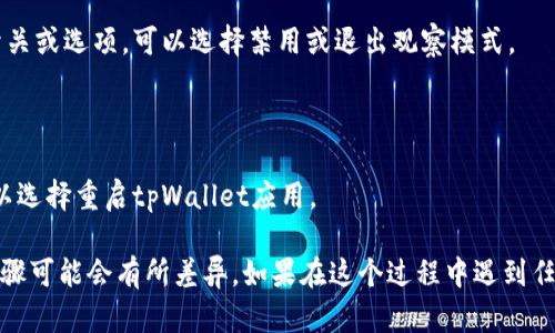 想要退出tpWallet的观察模式，可以按照以下步骤进行：

1. **打开tpWallet应用**：首先确保你已经打开了tpWallet的应用程序。

2. **进入设置**：在主界面，通常可以找到一个“设置”或“账户”选项，点击进入。

3. **找到观察模式选项**：在设置菜单中，寻找与“观察模式”相关的选项，有时可能在“安全”或“隐私”设置中。

4. **禁用观察模式**：在观察模式选项中，你应该会看到一个开关或选项，可以选择禁用或退出观察模式。

5. **确认更改**：完成设置后，确认你的更改，并退出设置。

6. **重启应用程序**（如有必要）：有时，为了确保设置生效，可以选择重启tpWallet应用。

请记住，不同版本的tpWallet界面可能会有所不同，因此具体步骤可能会有所差异。如果在这个过程中遇到任何问题，可以参考tpWallet的官方文档或者联系客服获得帮助。